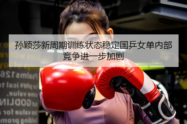 孙颖莎新周期训练状态稳定国乒女单内部竞争进一步加剧