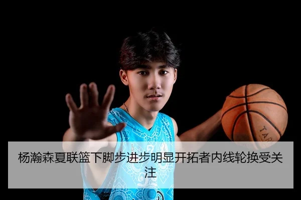 杨瀚森夏联篮下脚步进步明显开拓者内线轮换受关注