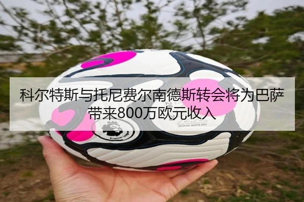 科尔特斯与托尼费尔南德斯转会将为巴萨带来800万欧元收入